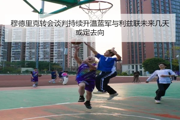 穆德里克转会谈判持续升温蓝军与利兹联未来几天或定去向